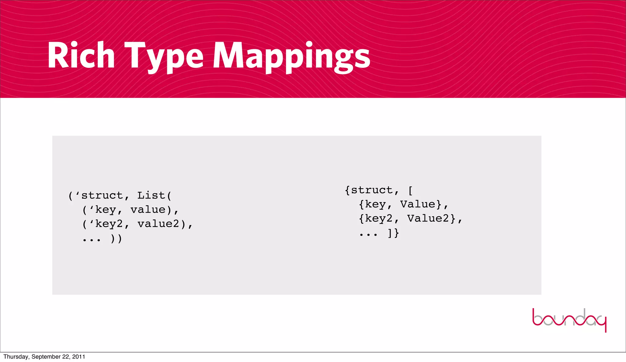 Rich Type Mappings


                     (‘struct, List(      {struct, [
                       (‘key, value),       {key, Value},
                       (‘key2, value2),     {key2, Value2},
                       ... ))               ... ]}




Thursday, September 22, 2011
 