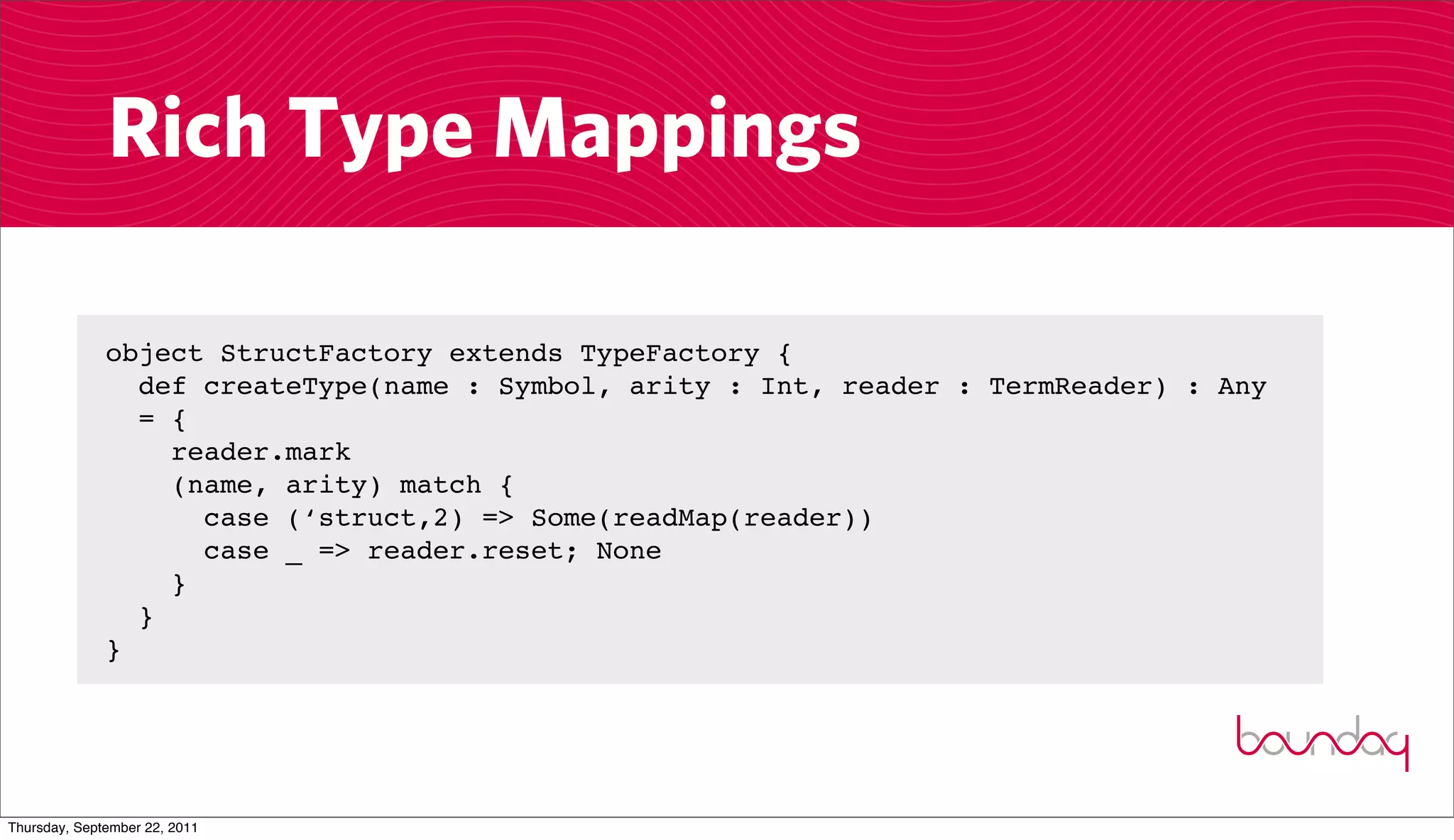 Rich Type Mappings

              object StructFactory extends TypeFactory {
                def createType(name : Symbol, arity : Int, reader : TermReader) : Any
                = {
                  reader.mark
                  (name, arity) match {
                    case (‘struct,2) => Some(readMap(reader))
                    case _ => reader.reset; None
                  }
                }
              }




Thursday, September 22, 2011
 