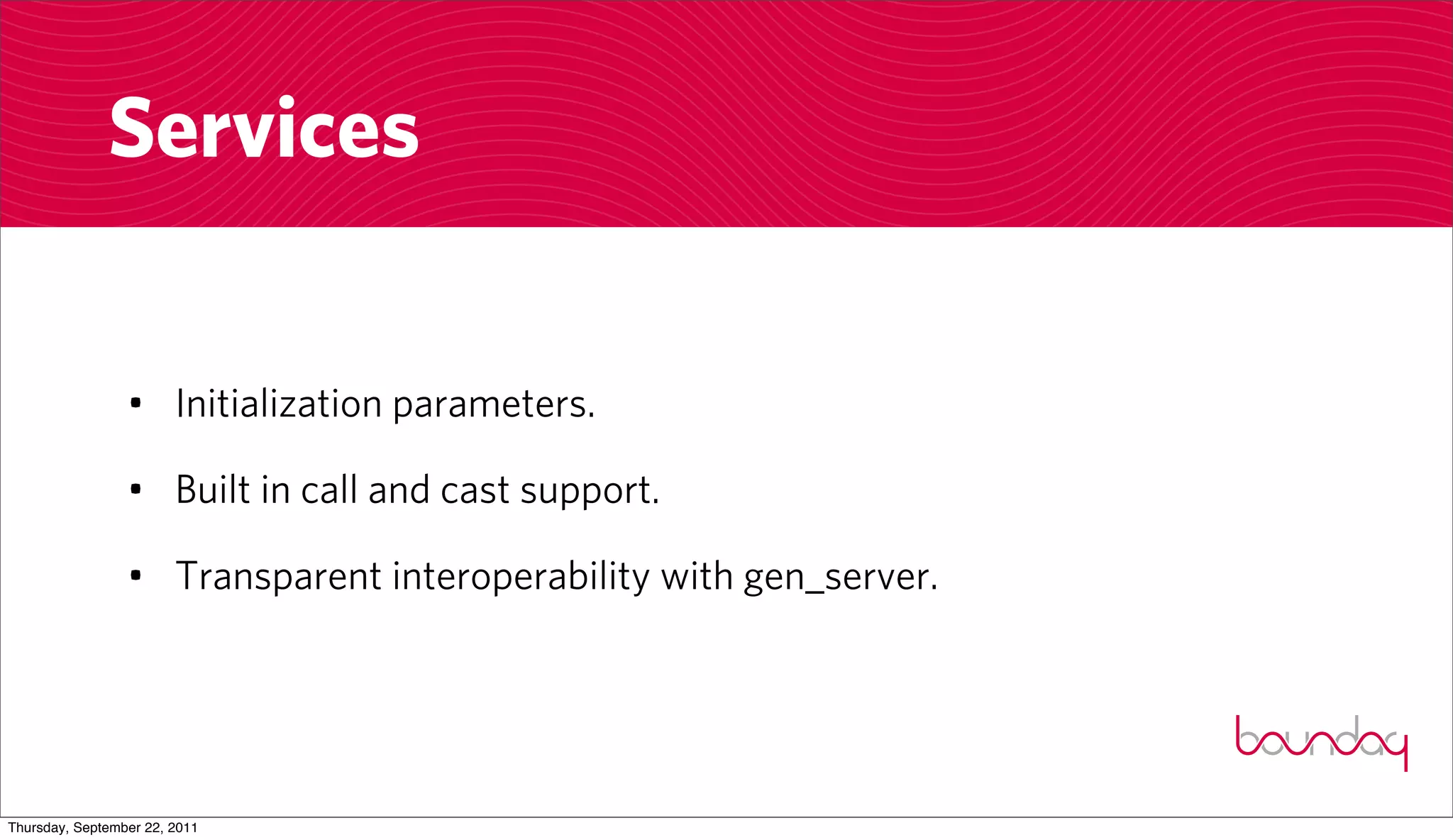 Services


                 • Initialization parameters.

                 • Built in call and cast support.

                 • Transparent interoperability with gen_server.




Thursday, September 22, 2011
 