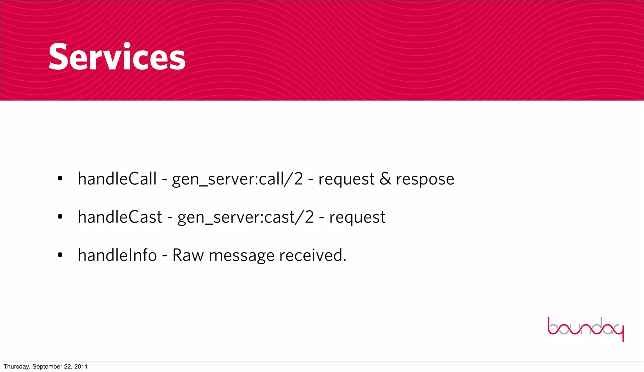Services


                 • handleCall - gen_server:call/2 - request & respose

                 • handleCast - gen_server:cast/2 - request

                 • handleInfo - Raw message received.




Thursday, September 22, 2011
 