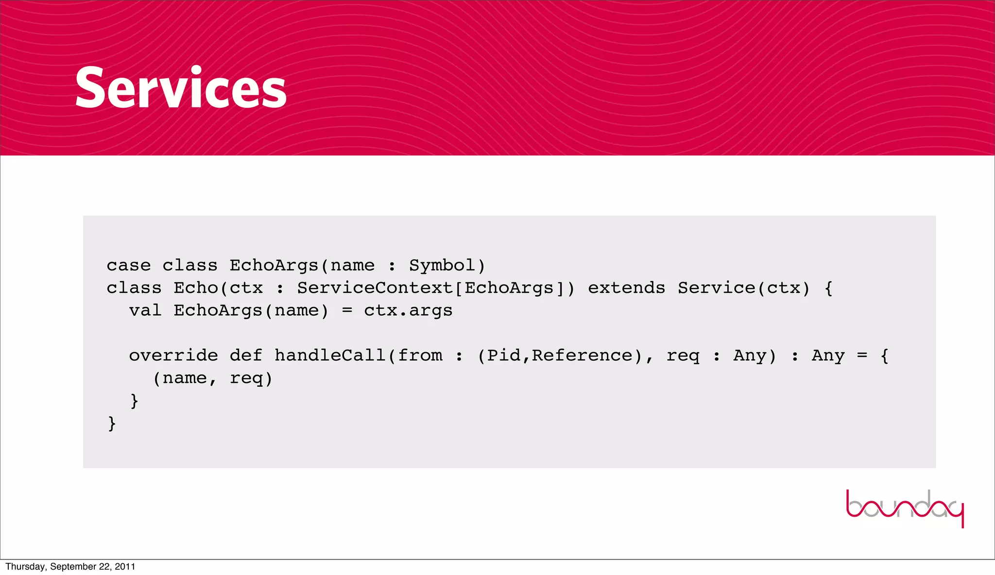 Services

                     case class EchoArgs(name : Symbol)
                     class Echo(ctx : ServiceContext[EchoArgs]) extends Service(ctx) {
                       val EchoArgs(name) = ctx.args

                          override def handleCall(from : (Pid,Reference), req : Any) : Any = {
                            (name, req)
                          }
                     }




Thursday, September 22, 2011
 