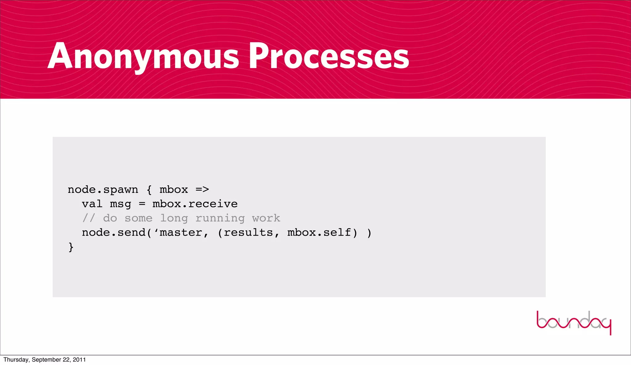 Anonymous Processes


                     node.spawn { mbox =>
                       val msg = mbox.receive
                       // do some long running work
                       node.send(‘master, (results, mbox.self) )
                     }




Thursday, September 22, 2011
 