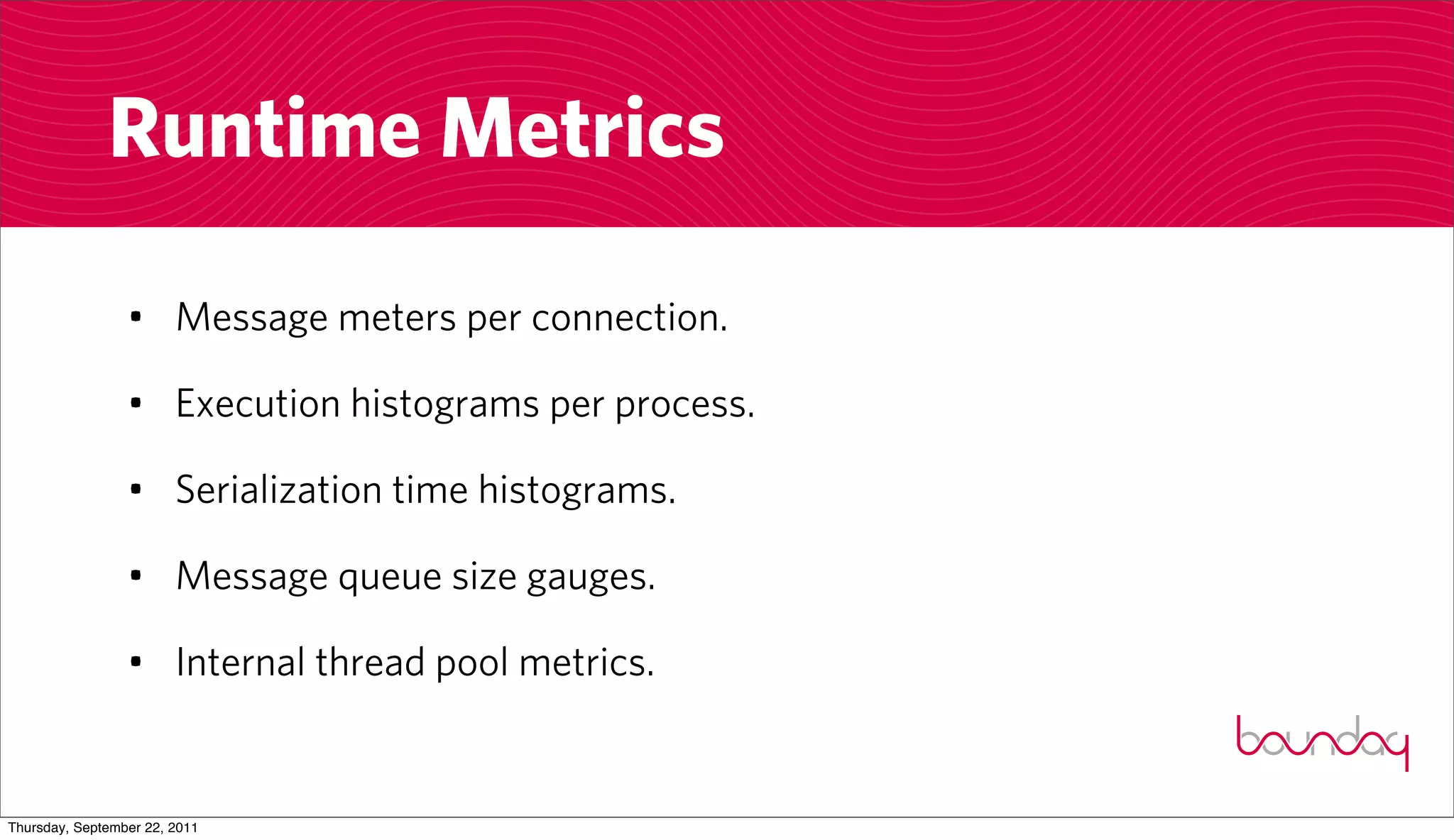 Runtime Metrics

                 • Message meters per connection.

                 • Execution histograms per process.

                 • Serialization time histograms.

                 • Message queue size gauges.

                 • Internal thread pool metrics.


Thursday, September 22, 2011
 