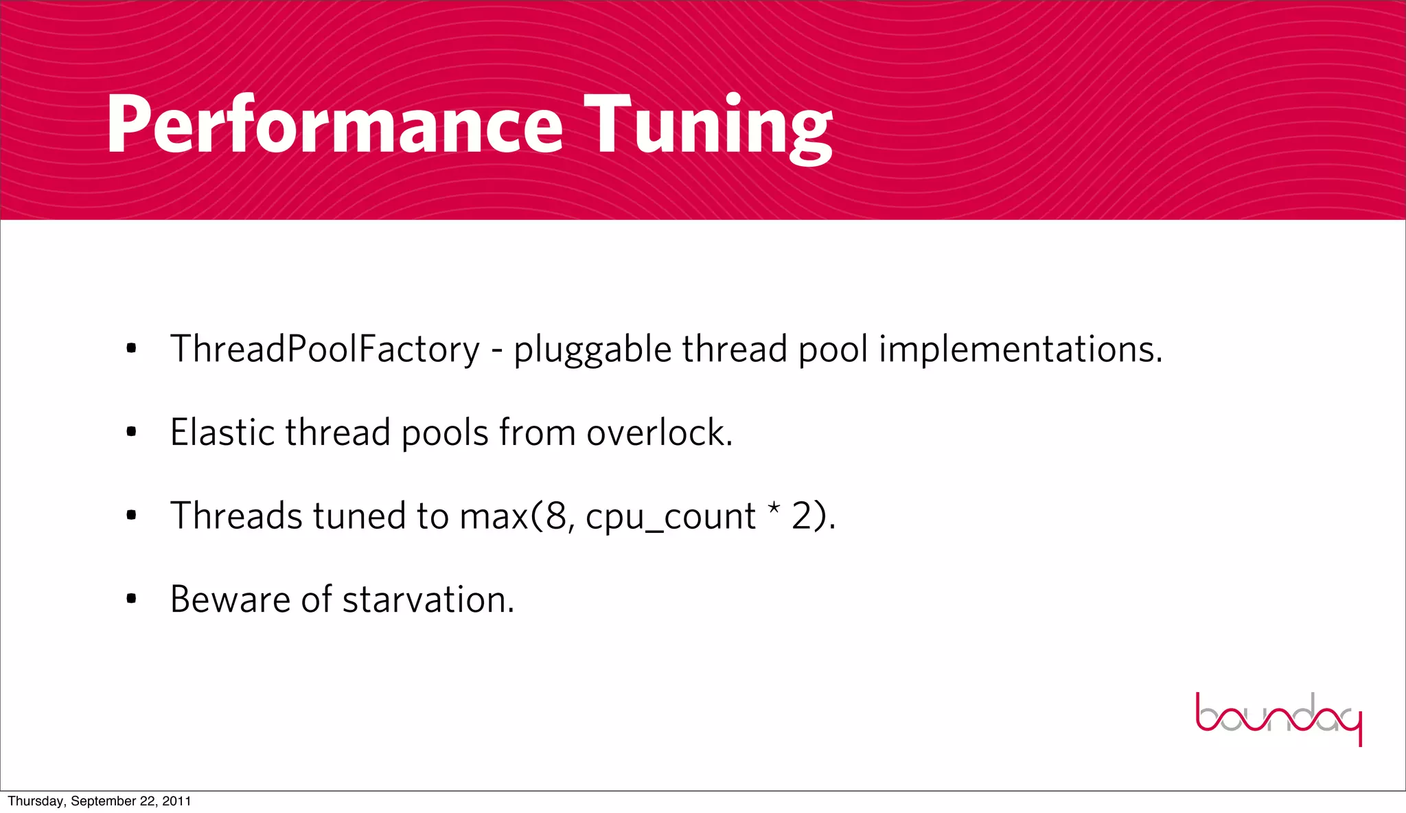 Performance Tuning

                 • ThreadPoolFactory - pluggable thread pool implementations.

                 • Elastic thread pools from overlock.

                 • Threads tuned to max(8, cpu_count * 2).

                 • Beware of starvation.



Thursday, September 22, 2011
 
