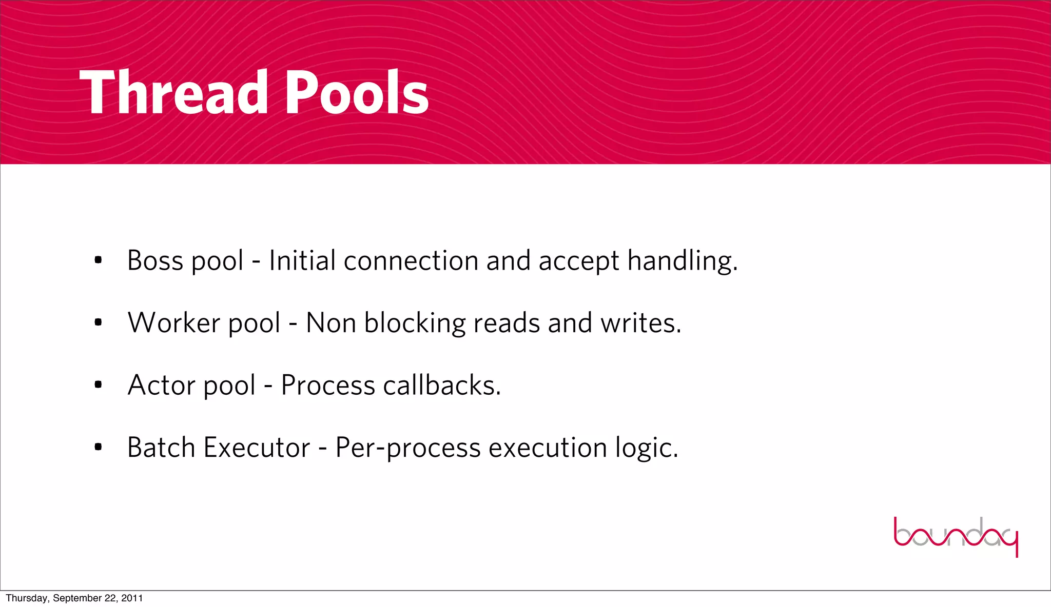 Thread Pools

                 • Boss pool - Initial connection and accept handling.

                 • Worker pool - Non blocking reads and writes.

                 • Actor pool - Process callbacks.

                 • Batch Executor - Per-process execution logic.



Thursday, September 22, 2011
 