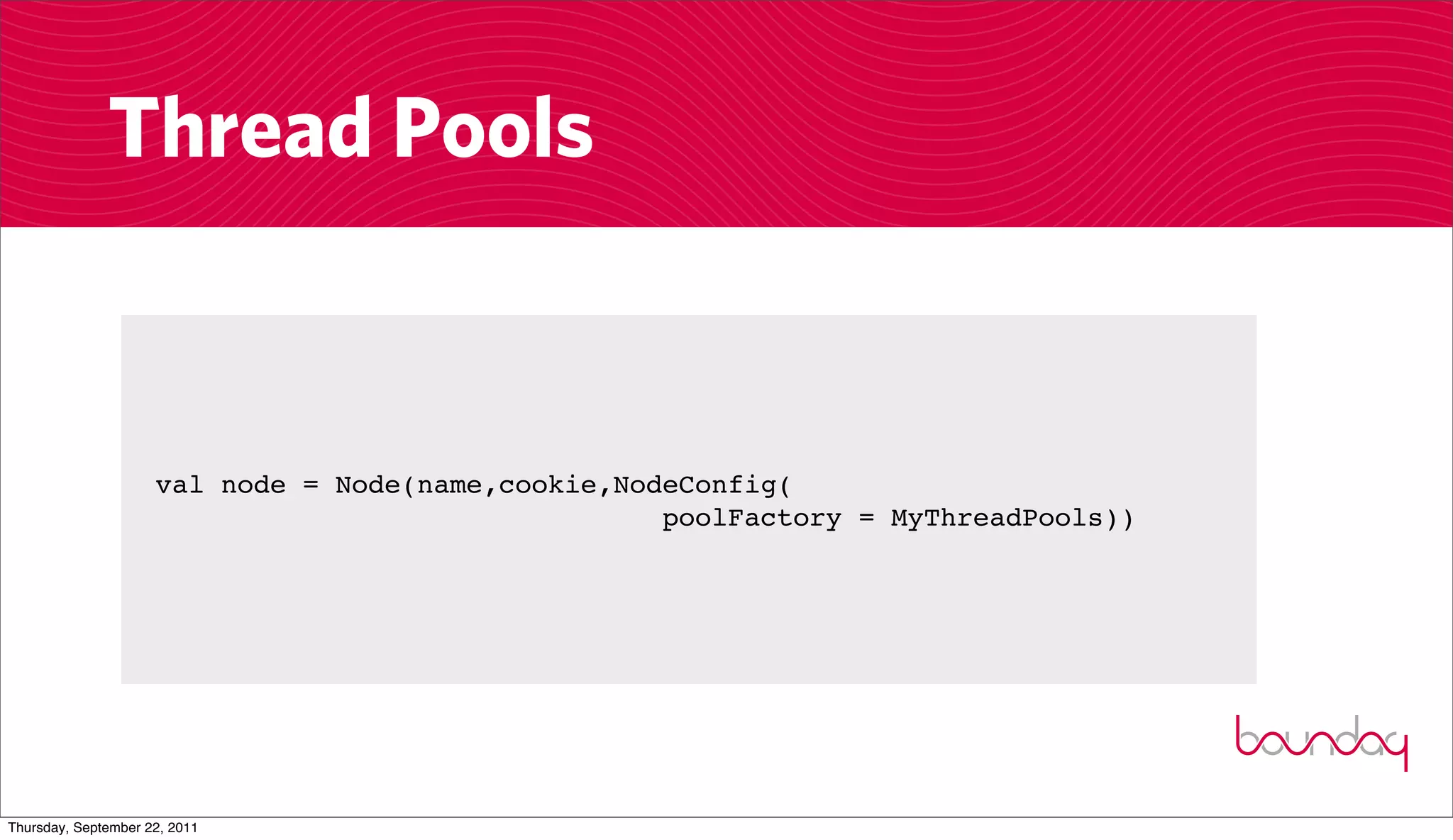 Thread Pools


                     val node = Node(name,cookie,NodeConfig(
                                                    poolFactory = MyThreadPools))




Thursday, September 22, 2011
 