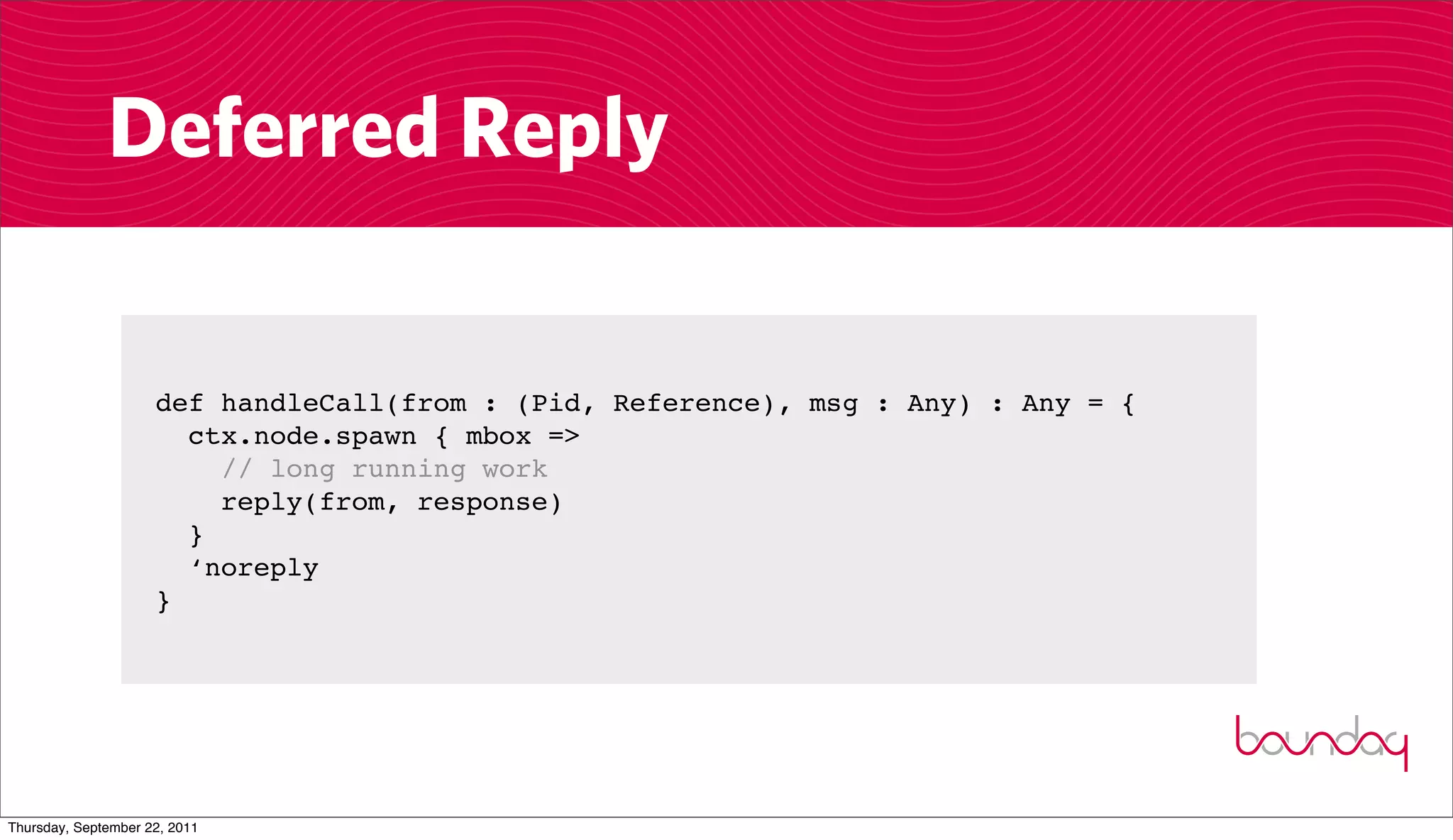 Deferred Reply

                     def handleCall(from : (Pid, Reference), msg : Any) : Any = {
                       ctx.node.spawn { mbox =>
                         // long running work
                         reply(from, response)
                       }
                       ‘noreply
                     }




Thursday, September 22, 2011
 