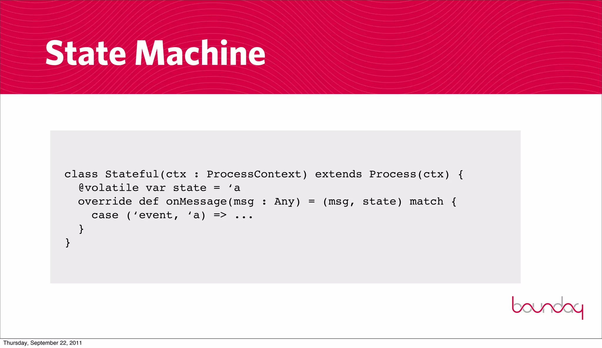 State Machine


                     class Stateful(ctx : ProcessContext) extends Process(ctx) {
                       @volatile var state = ‘a
                       override def onMessage(msg : Any) = (msg, state) match {
                         case (‘event, ‘a) => ...
                       }
                     }




Thursday, September 22, 2011
 