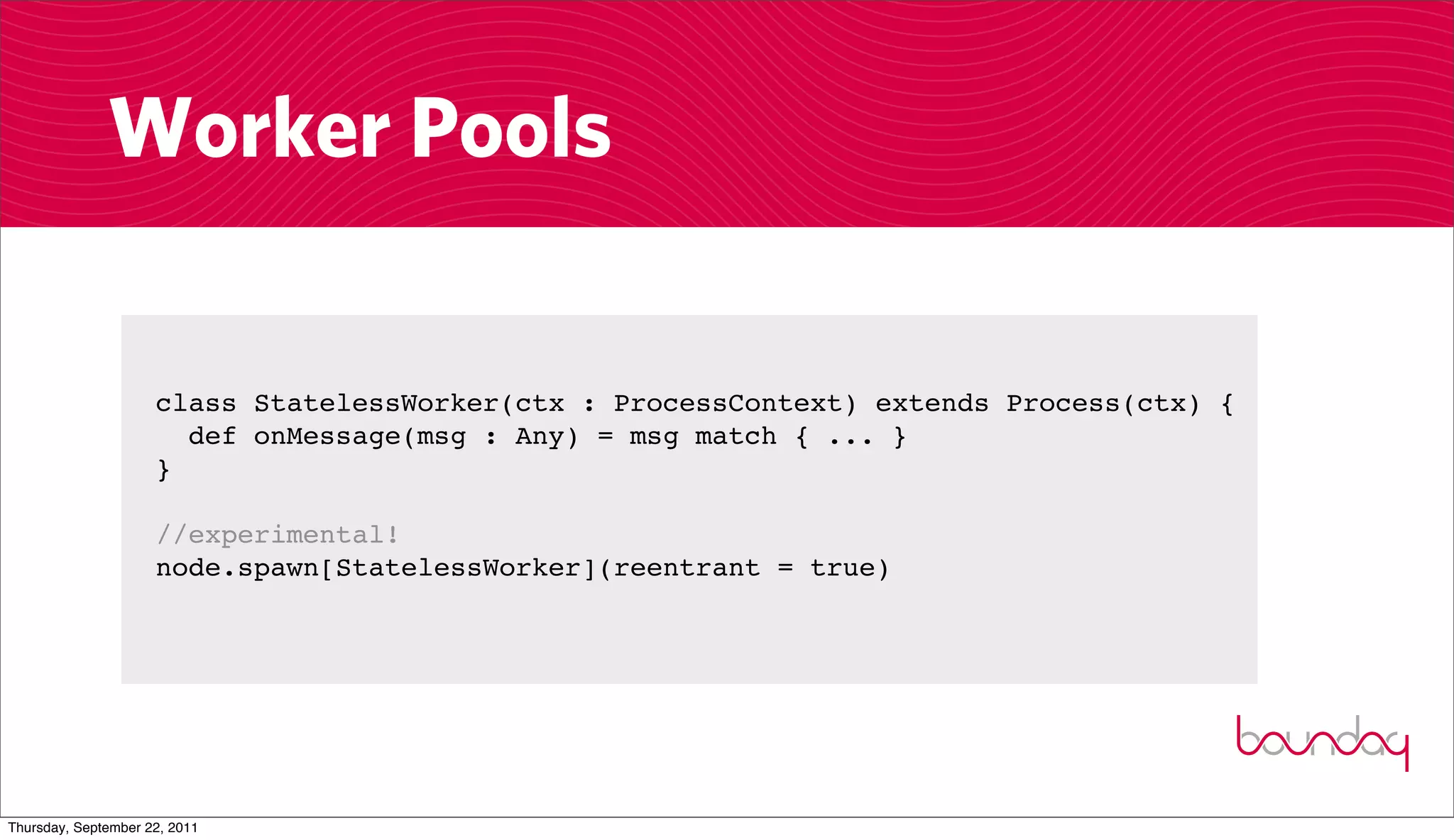 Worker Pools

                     class StatelessWorker(ctx : ProcessContext) extends Process(ctx) {
                       def onMessage(msg : Any) = msg match { ... }
                     }

                     //experimental!
                     node.spawn[StatelessWorker](reentrant = true)




Thursday, September 22, 2011
 