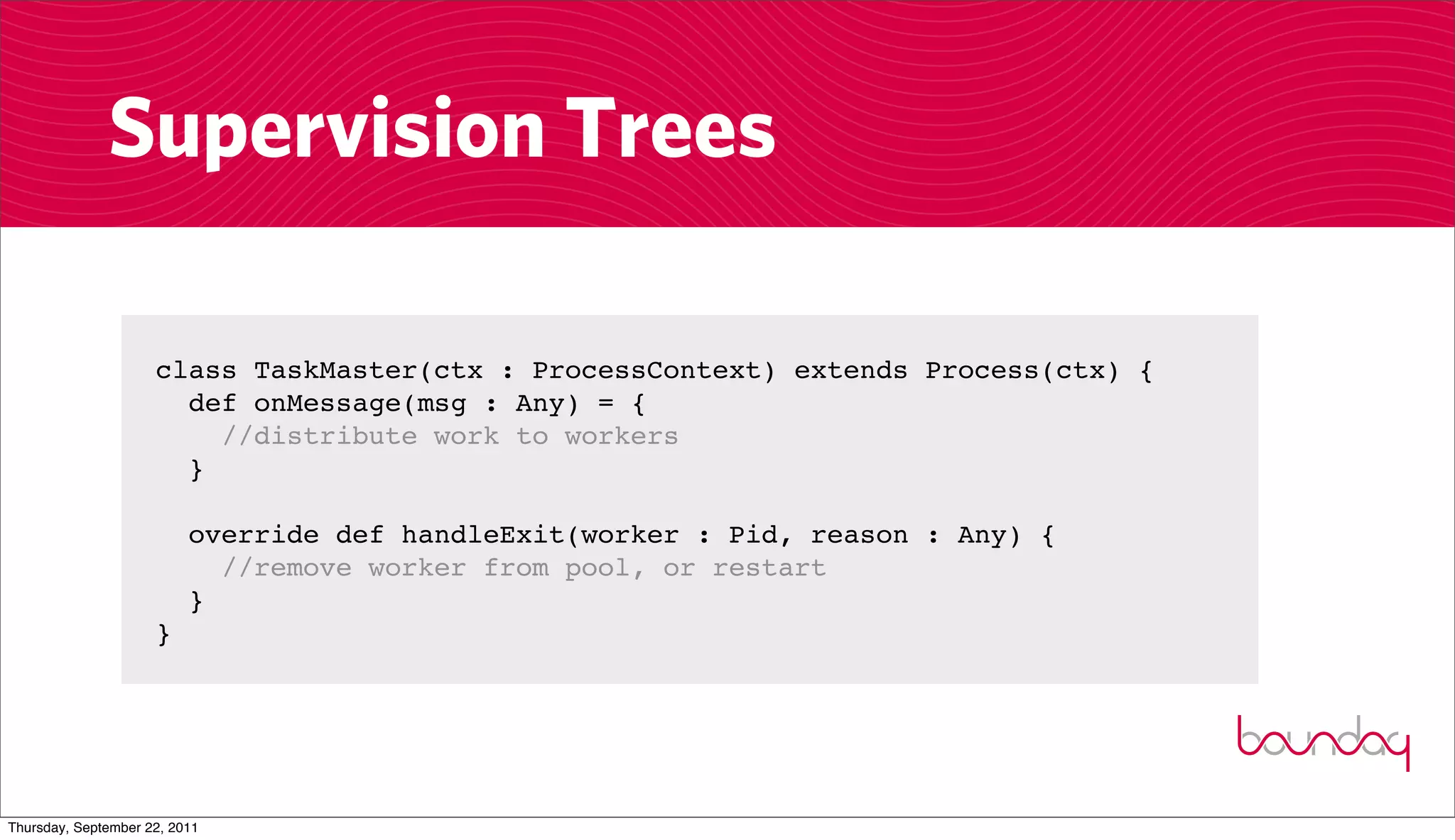 Supervision Trees

                     class TaskMaster(ctx : ProcessContext) extends Process(ctx) {
                       def onMessage(msg : Any) = {
                         //distribute work to workers
                       }

                          override def handleExit(worker : Pid, reason : Any) {
                            //remove worker from pool, or restart
                          }
                     }




Thursday, September 22, 2011
 