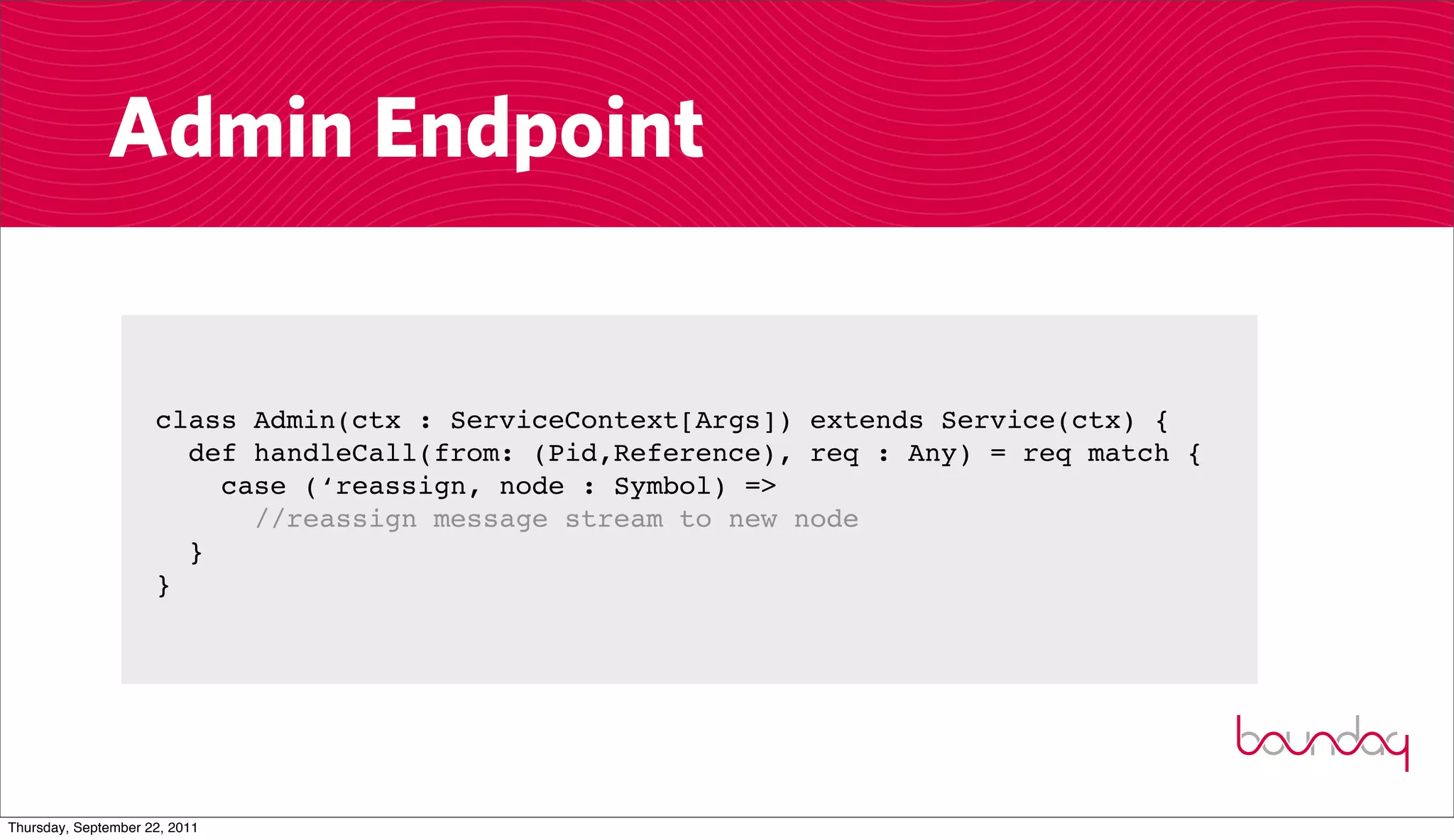 Admin Endpoint


                     class Admin(ctx : ServiceContext[Args]) extends Service(ctx) {
                       def handleCall(from: (Pid,Reference), req : Any) = req match {
                         case (‘reassign, node : Symbol) =>
                           //reassign message stream to new node
                       }
                     }




Thursday, September 22, 2011
 