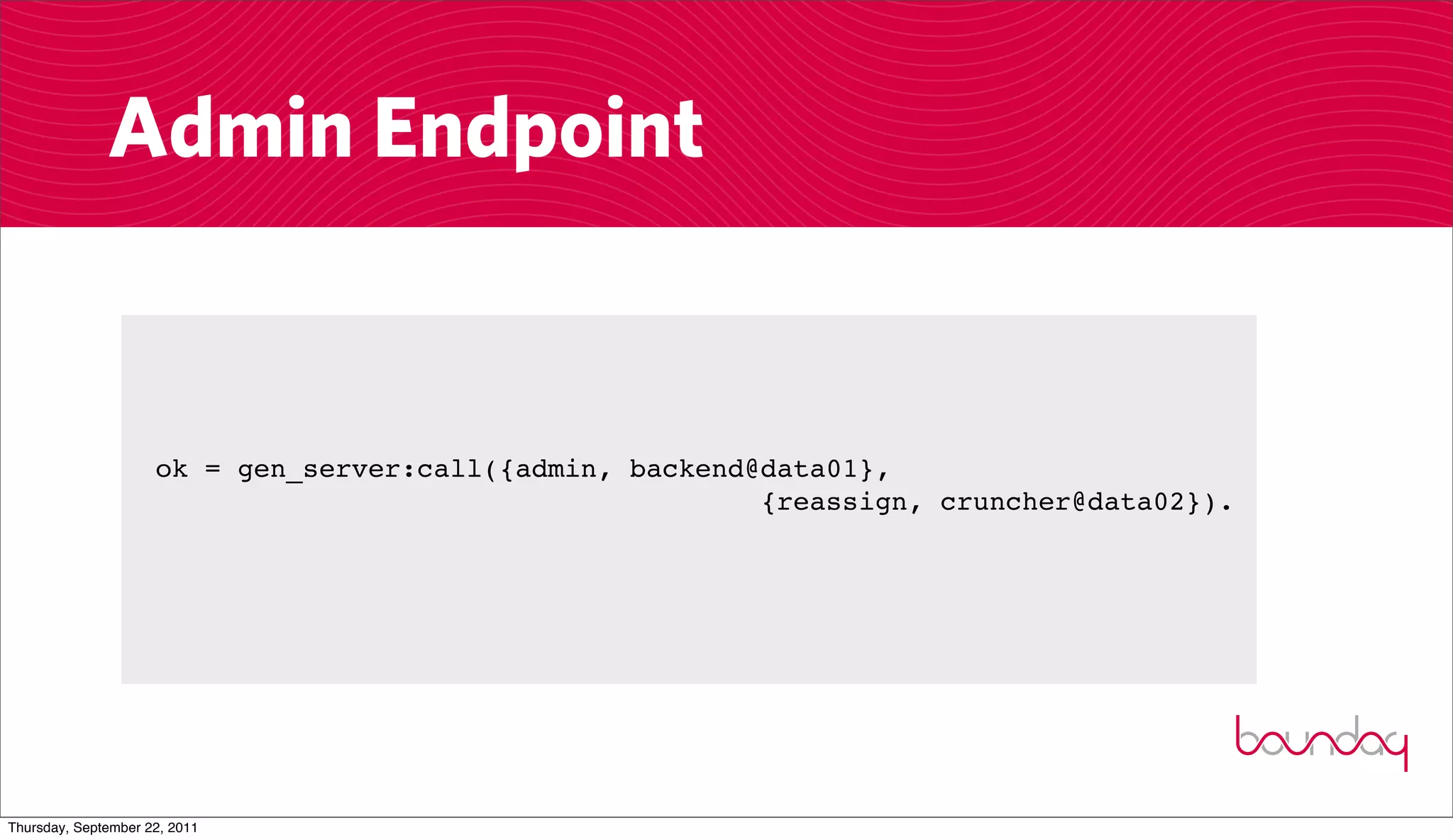 Admin Endpoint


                     ok = gen_server:call({admin, backend@data01},
                                                          {reassign, cruncher@data02}).




Thursday, September 22, 2011
 