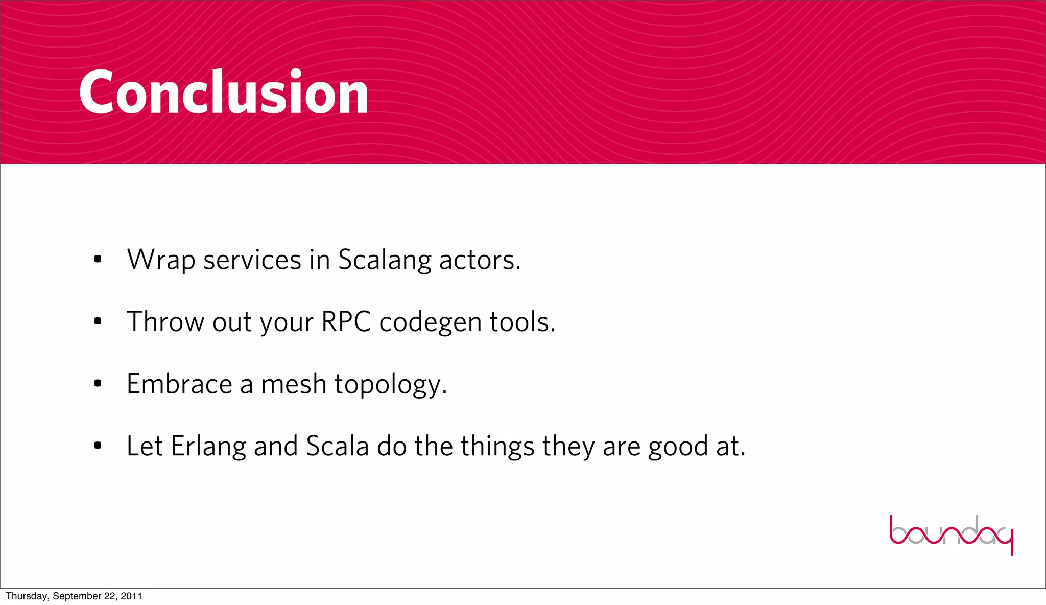 Conclusion

                 • Wrap services in Scalang actors.

                 • Throw out your RPC codegen tools.

                 • Embrace a mesh topology.

                 • Let Erlang and Scala do the things they are good at.



Thursday, September 22, 2011
 