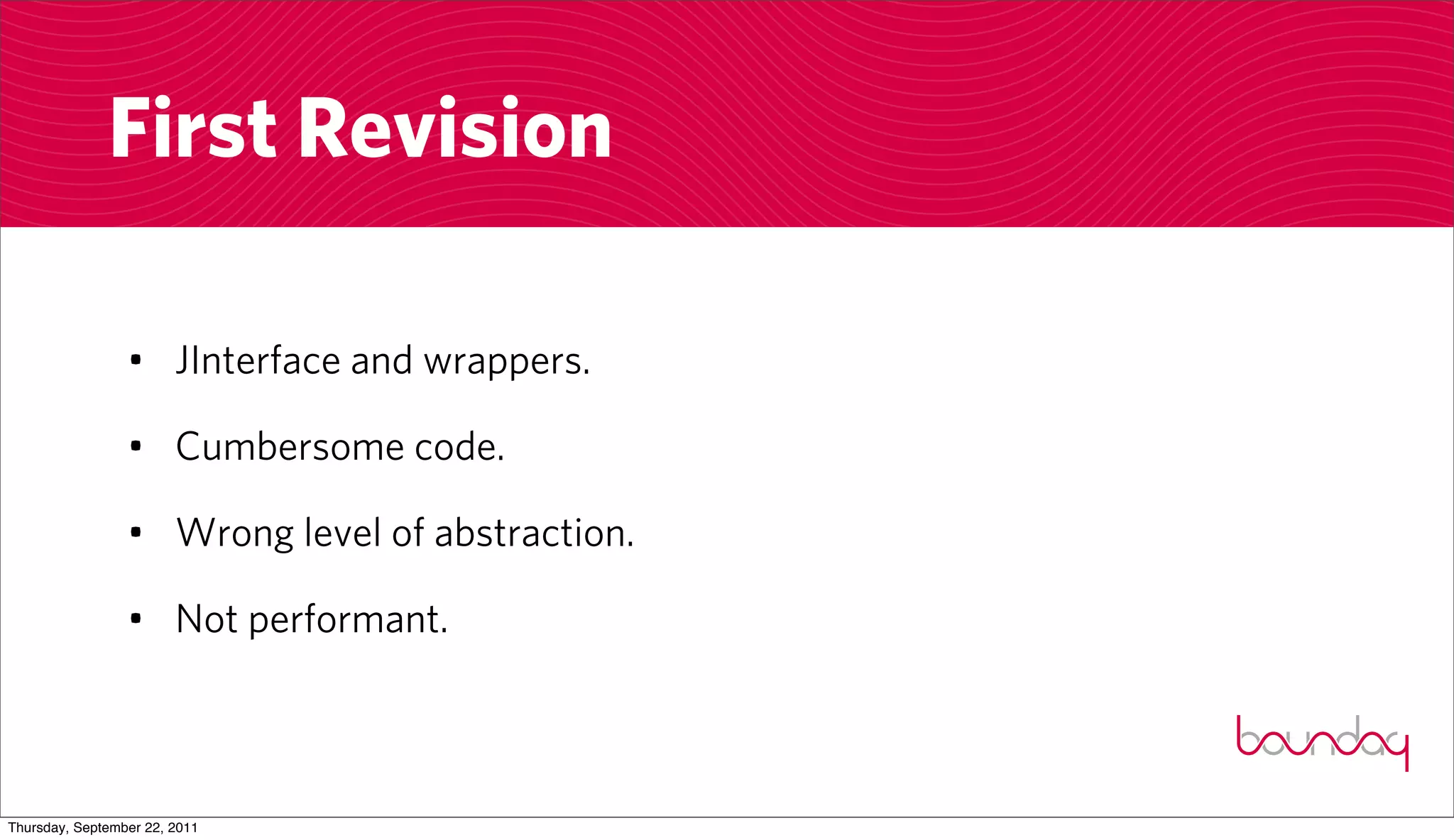 First Revision

                 • JInterface and wrappers.

                 • Cumbersome code.

                 • Wrong level of abstraction.

                 • Not performant.



Thursday, September 22, 2011
 