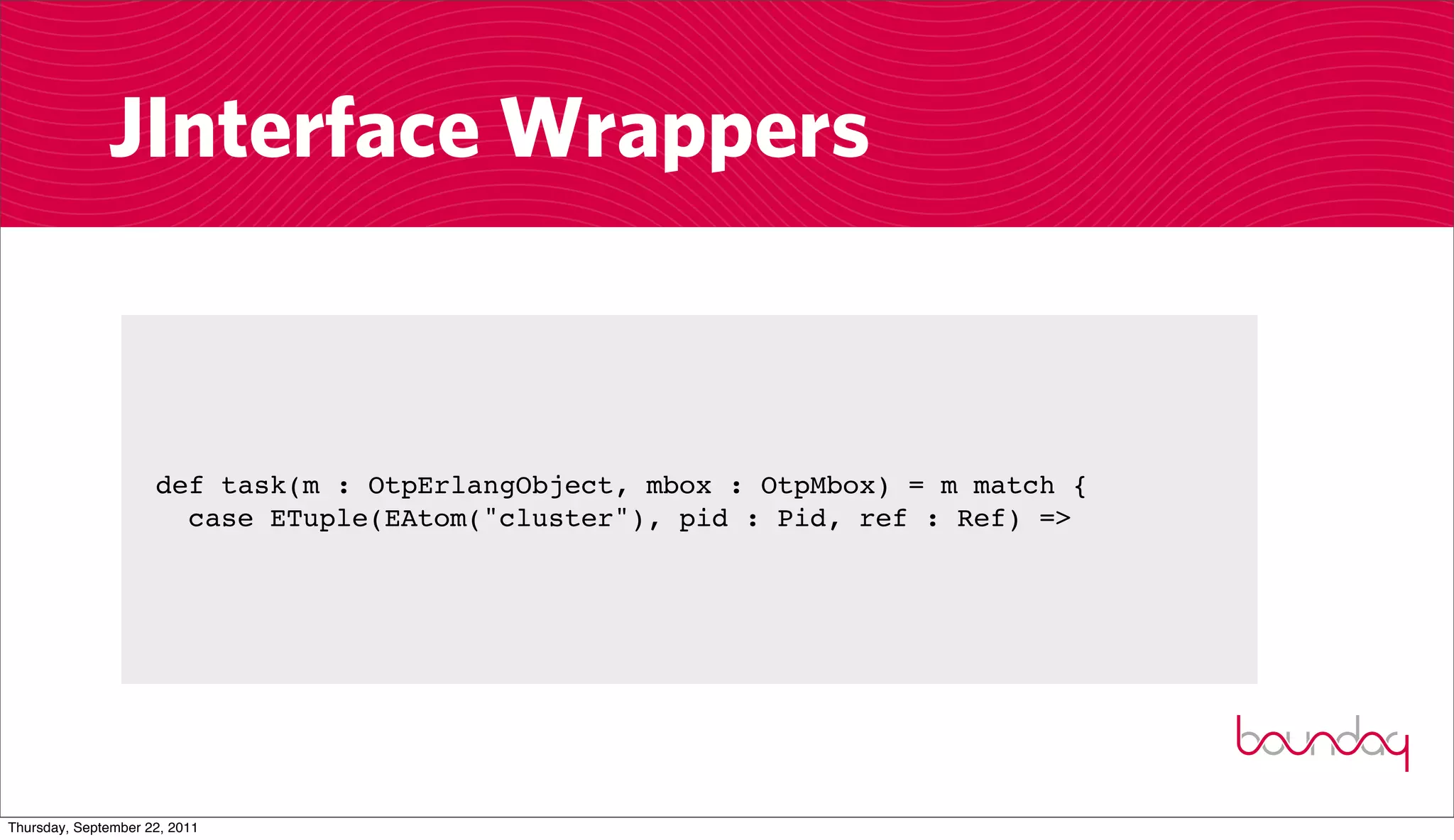 JInterface Wrappers


                     def task(m : OtpErlangObject, mbox : OtpMbox) = m match {
                       case ETuple(EAtom("cluster"), pid : Pid, ref : Ref) =>




Thursday, September 22, 2011
 