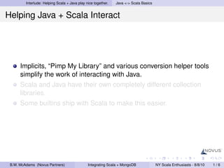 Interlude: Helping Scala + Java play nice together.   Java <-> Scala Basics


Helping Java + Scala Interact




      Implicits, “Pimp My Library” and various conversion helper tools
      simplify the work of interacting with Java.
      Scala and Java have their own completely different collection
      libraries.
      Some builtins ship with Scala to make this easier.




 B.W. McAdams (Novus Partners)                 Integrating Scala + MongoDB             NY Scala Enthusiasts - 8/8/10   1/6
 