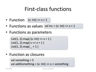 First-class functions
• Function (x: Int) => x + 1
• Functions as values val inc = (x: Int) => x + 1
• Functions as parameters
       List(1, 2).map( (x: Int) => x + 1 )
       List(1, 2).map( x => x + 1 )
       List(1, 2).map( _ + 1 )

• Function as closures
       val something = 5
       val addSomething = (x: Int) => x + something
16.4.2012                         Scala on Android
 
