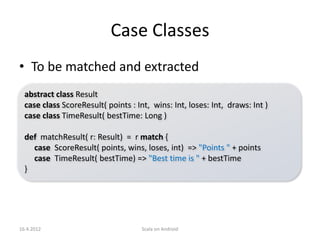 Case Classes
• To be matched and extracted
  abstract class Result
  case class ScoreResult( points : Int, wins: Int, loses: Int, draws: Int )
  case class TimeResult( bestTime: Long )

  def matchResult( r: Result) = r match {
    case ScoreResult( points, wins, loses, int) => "Points " + points
    case TimeResult( bestTime) => "Best time is " + bestTime
  }




16.4.2012                            Scala on Android
 