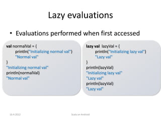 Lazy evaluations
  • Evaluations performed when first accessed
val normalVal = {                                  lazy val lazyVal = {
      println("Initializing normal val")                 println("Initializing lazy val")
      "Normal val"                                       "Lazy val"
}                                                  }
"Initializing normal val"                          println(lazyVal)
println(normalVal)                                 "Initializing lazy val"
"Normal val"                                       "Lazy val"
                                                   println(lazyVal)
                                                   "Lazy val"




  16.4.2012                            Scala on Android
 