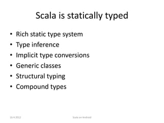 Scala is statically typed
•   Rich static type system
•   Type inference
•   Implicit type conversions
•   Generic classes
•   Structural typing
•   Compound types



16.4.2012              Scala on Android
 