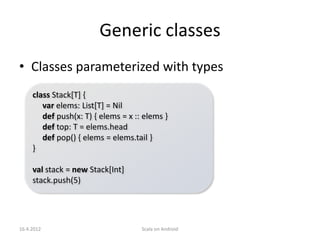 Generic classes
• Classes parameterized with types
     class Stack[T] {
        var elems: List[T] = Nil
        def push(x: T) { elems = x :: elems }
        def top: T = elems.head
        def pop() { elems = elems.tail }
     }

     val stack = new Stack[Int]
     stack.push(5)




16.4.2012                            Scala on Android
 