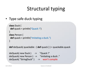 Structural typing
• Type safe duck typing
     class Duck {
       def quack = println("Quack !")
     }
     class Person {
       def quack = println("Imitating a duck.")
     }

     def doQuack( quackable : { def quack } ) = quackable.quack

     doQuack( new Duck ) -> "Quack !"
     doQuack( new Person ) -> "Imitating a duck ."
     doQuack( "StringDuck" ) -> won’t compile

16.4.2012                           Scala on Android
 