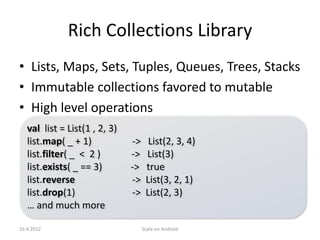 Rich Collections Library
• Lists, Maps, Sets, Tuples, Queues, Trees, Stacks
• Immutable collections favored to mutable
• High level operations
   val list = List(1 , 2, 3)
   list.map( _ + 1)            ->     List(2, 3, 4)
   list.filter( _ < 2 )        ->    List(3)
   list.exists( _ == 3)        ->    true
   list.reverse                ->    List(3, 2, 1)
   list.drop(1)                ->    List(2, 3)
   … and much more

16.4.2012                           Scala on Android
 