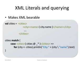 XML Literals and querying
• Makes XML bearable
val cities = <cities>
                  <city><name>{ city.name }</name></city>
                   ….
             </cities>

cities match {
      case <cities>{ cities @ _* }</cities> =>
         for (city <- cities) println("City:" + (city  "name").text)
}


16.4.2012                      Scala on Android
 
