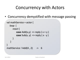 Concurrency with Actors
• Concurrency demystified with message passing
   val mathService = actor {
      loop {
         react {
            case Add(x,y) => reply ( x + y )
            case Sub(x, y) => reply ( x - y )
         }
       }
   }
   mathService ! Add(4 , 2) -> 6


16.4.2012                      Scala on Android
 