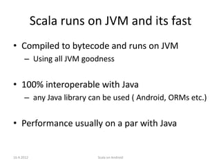 Scala runs on JVM and its fast
• Compiled to bytecode and runs on JVM
      – Using all JVM goodness


• 100% interoperable with Java
      – any Java library can be used ( Android, ORMs etc.)


• Performance usually on a par with Java


16.4.2012                 Scala on Android
 