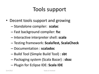 Tools support
• Decent tools support and growing
      – Standalone compiler: scalac
      – Fast background compiler: fsc
      – Interactive interpreter shell: scala
      – Testing framework: ScalaTest, ScalaCheck
      – Documentation : scaladoc
      – Build Tool (Simple Build Tool) : sbt
      – Packaging system (Scala Bazar) : sbaz
      – Plugin for Eclipse IDE: Scala IDE
16.4.2012                 Scala on Android
 