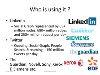 Who is using it ?
• LinkedIn
      – Social Graph represented by 65+
        million nodes, 680+ million edges
        and 250+ million request per day
• Twitter
      – Queuing, Social Graph, People
        Search, Streaming – 150 million
        tweets per day
• The
  Guardian, Novell, Sony, Xerox, ED
  F, Siemens etc.
16.4.2012                 Scala on Android
 