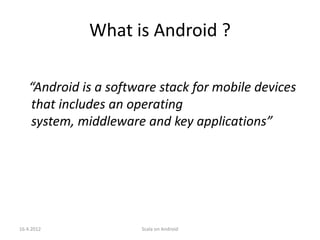What is Android ?

   “Android is a software stack for mobile devices
   that includes an operating
   system, middleware and key applications”




16.4.2012             Scala on Android
 