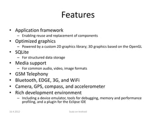 Features
• Application framework
      – Enabling reuse and replacement of components
• Optimized graphics
      – Powered by a custom 2D graphics library; 3D graphics based on the OpenGL
• SQLite
      – For structured data storage
• Media support
      – For common audio, video, image formats
•   GSM Telephony
•   Bluetooth, EDGE, 3G, and WiFi
•   Camera, GPS, compass, and accelerometer
•   Rich development environment
      – Including a device emulator, tools for debugging, memory and performance
        profiling, and a plugin for the Eclipse IDE

16.4.2012                             Scala on Android
 