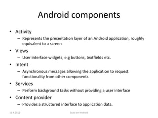 Android components
• Activity
      – Represents the presentation layer of an Android application, roughly
        equivalent to a screen
• Views
      – User interface widgets, e.g buttons, textfields etc.
• Intent
      – Asynchronous messages allowing the application to request
        functionality from other components
• Services
      – Perform background tasks without providing a user interface
• Content provider
      – Provides a structured interface to application data.
16.4.2012                           Scala on Android
 