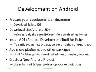 Development on Android
• Prepare your development environment
      – Download Eclipse IDE
• Download the Android SDK
      – Includes only the core SDK tools for downloading the rest
• Install ADT (Android Development Tool) for Eclipse
      – To easily set up new project, create UI, debug or export app
• Add more platforms and other packages
      – Use SDK Manager to download add-ons, samples, docs etc.
• Create a New Android Project
      – Use enhanced Eclipse to develop your Android apps
16.4.2012                      Scala on Android
 