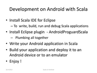 Development on Android with Scala
• Install Scala IDE for Eclipse
      – To write, build, run and debug Scala applications
• Install Eclipse plugin - AndroidProguardScala
      – Plumbing all together
• Write your Android application in Scala
• Build your application and deploy it to an
  Android device or to an emulator
• Enjoy !
16.4.2012                  Scala on Android
 
