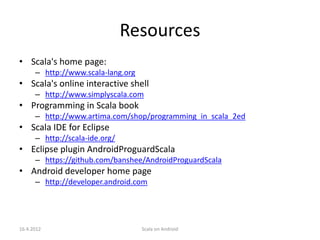 Resources
• Scala's home page:
      – http://www.scala-lang.org
• Scala's online interactive shell
      – http://www.simplyscala.com
• Programming in Scala book
      – http://www.artima.com/shop/programming_in_scala_2ed
• Scala IDE for Eclipse
      – http://scala-ide.org/
• Eclipse plugin AndroidProguardScala
      – https://github.com/banshee/AndroidProguardScala
• Android developer home page
      – http://developer.android.com




16.4.2012                           Scala on Android
 