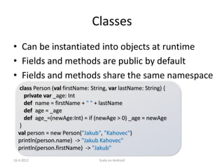 Classes
• Can be instantiated into objects at runtime
• Fields and methods are public by default
• Fields and methods share the same namespace
  class Person (val firstName: String, var lastName: String) {
    private var _age: Int
    def name = firstName + " " + lastName
    def age = _age
    def age_=(newAge:Int) = if (newAge > 0) _age = newAge
  }
  val person = new Person("Jakub", "Kahovec")
  println(person.name) -> "Jakub Kahovec"
  println(person.firstName) -> "Jakub"
16.4.2012                         Scala on Android
 