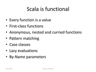 Scala is functional
•   Every function is a value
•   First-class functions
•   Anonymous, nested and curried functions
•   Pattern matching
•   Case classes
•   Lazy evaluations
•   By-Name parameters

16.4.2012            Scala on Android
 