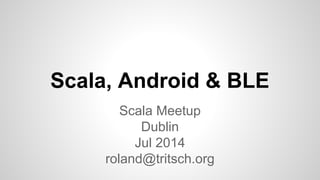 Scala, Android & BLE
Scala Meetup
Dublin
Jul 2014
roland@tritsch.org
 