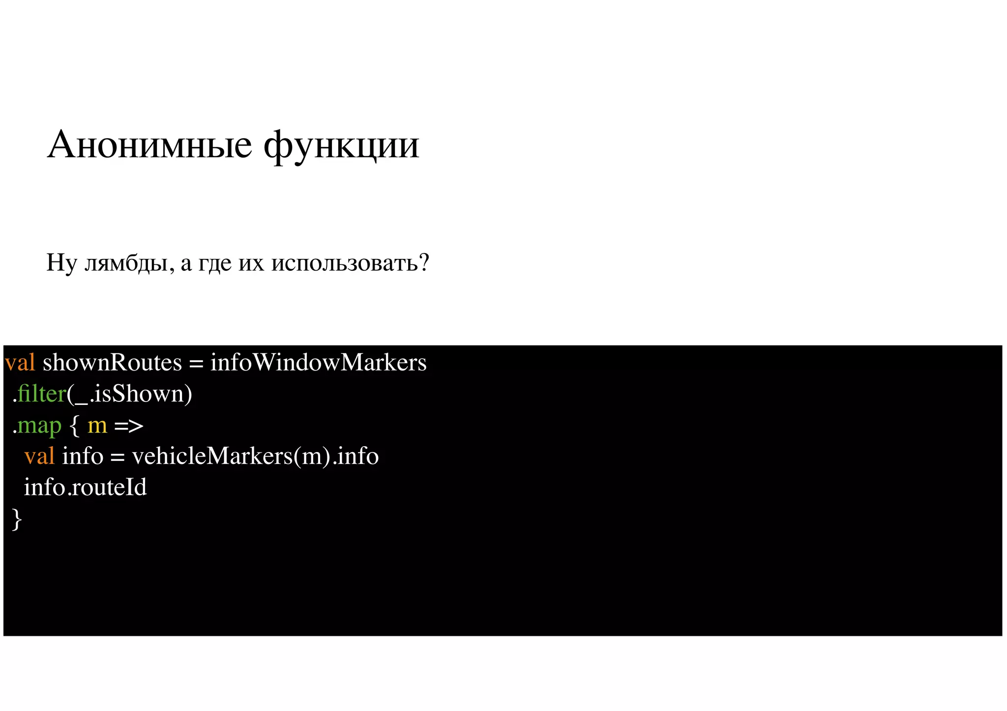 Анонимные функции
Ну лямбды, а где их использовать?
10
val shownRoutes = infoWindowMarkers
.ﬁlter(_.isShown)
.map { m =>
val info = vehicleMarkers(m).info
info.routeId
}
 