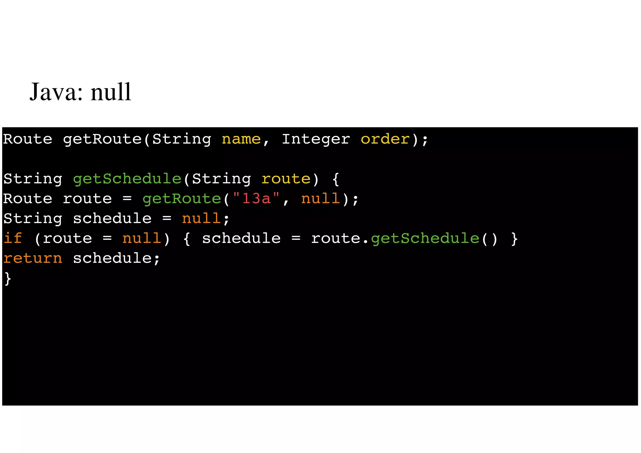 Java: null
14
Route getRoute(String name, Integer order);
String getSchedule(String route) {
Route route = getRoute("13a", null);
String schedule = null;
if (route = null) { schedule = route.getSchedule() }
return schedule;
}
 