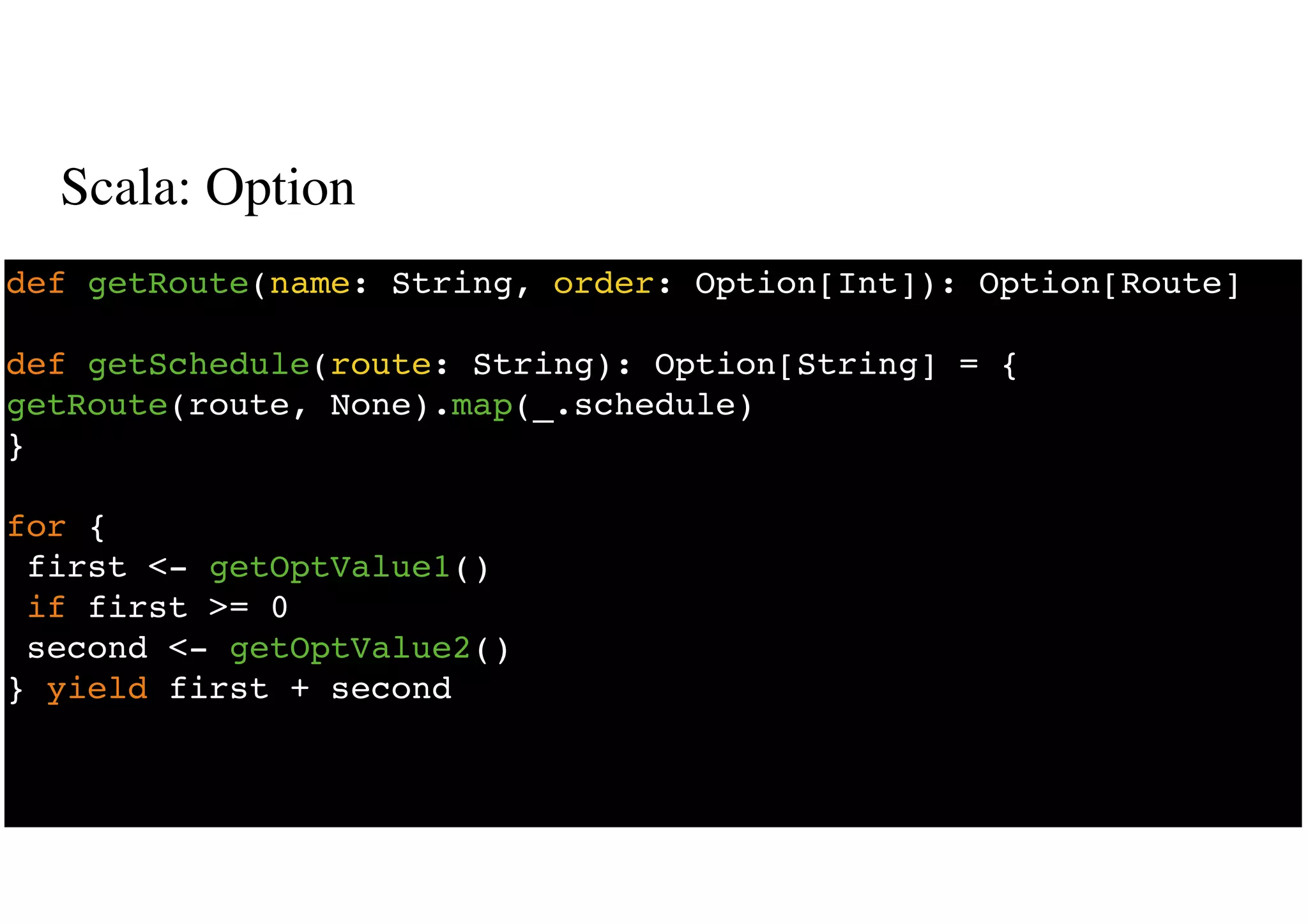 Scala: Option
15
def getRoute(name: String, order: Option[Int]): Option[Route]
def getSchedule(route: String): Option[String] = {
getRoute(route, None).map(_.schedule)
}
for {
first <- getOptValue1()
if first >= 0
second <- getOptValue2()
} yield first + second
 