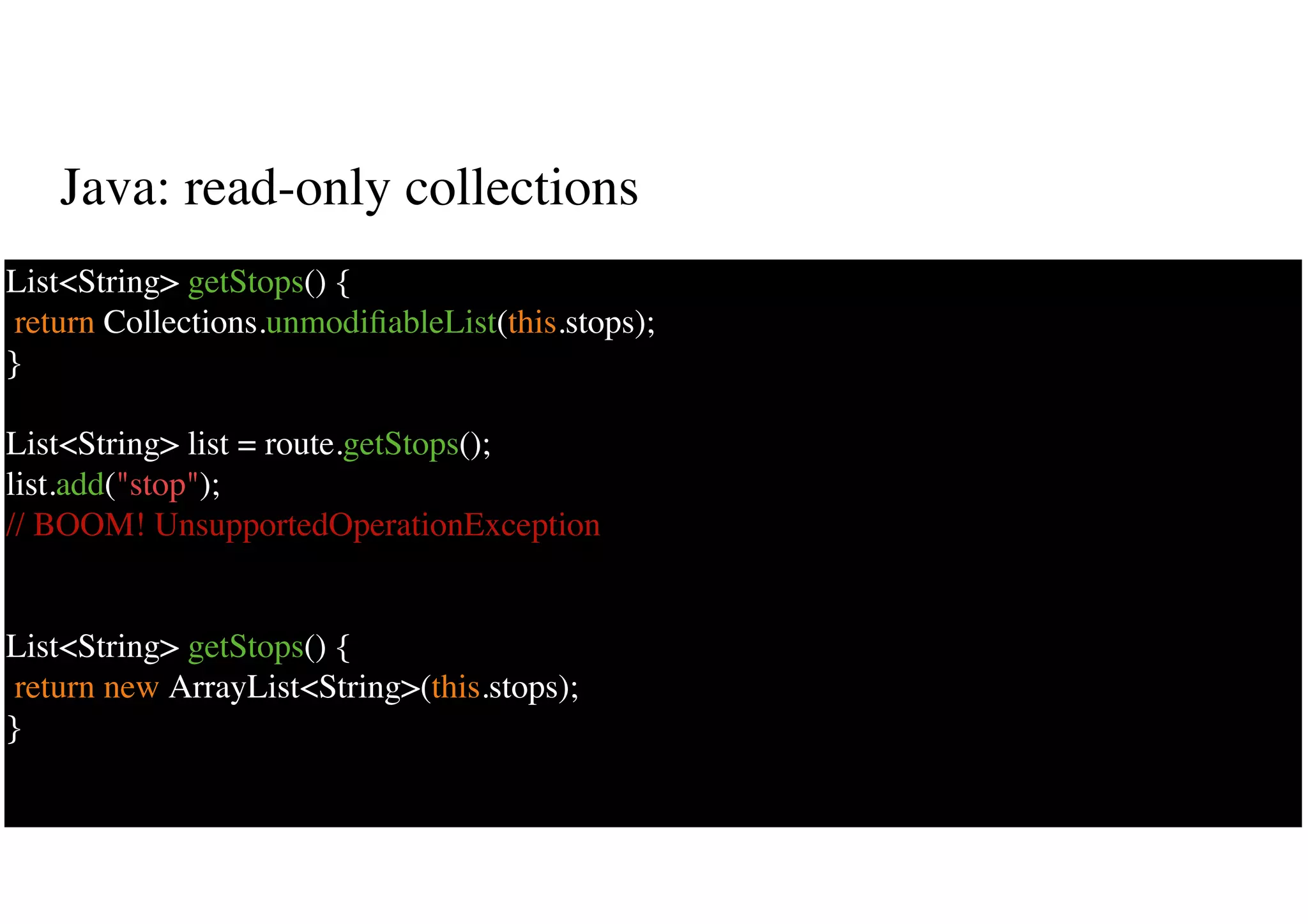 Java: read-only collections
16
List<String> getStops() {
return Collections.unmodiﬁableList(this.stops);
}
List<String> list = route.getStops();
list.add("stop");
// BOOM! UnsupportedOperationException
List<String> getStops() {
return new ArrayList<String>(this.stops);
}
 