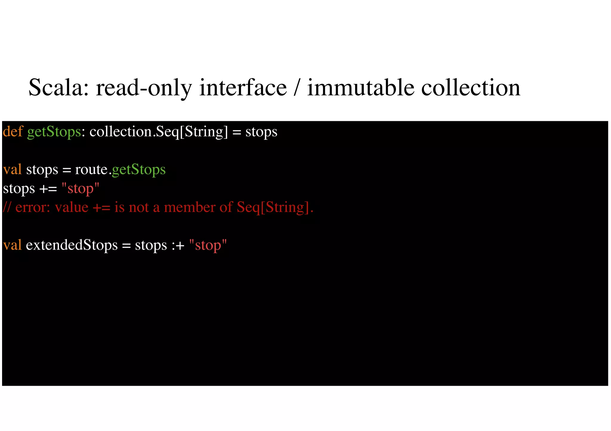 Scala: read-only interface / immutable collection
17
def getStops: collection.Seq[String] = stops
val stops = route.getStops
stops += "stop"
// error: value += is not a member of Seq[String].
val extendedStops = stops :+ "stop"
 