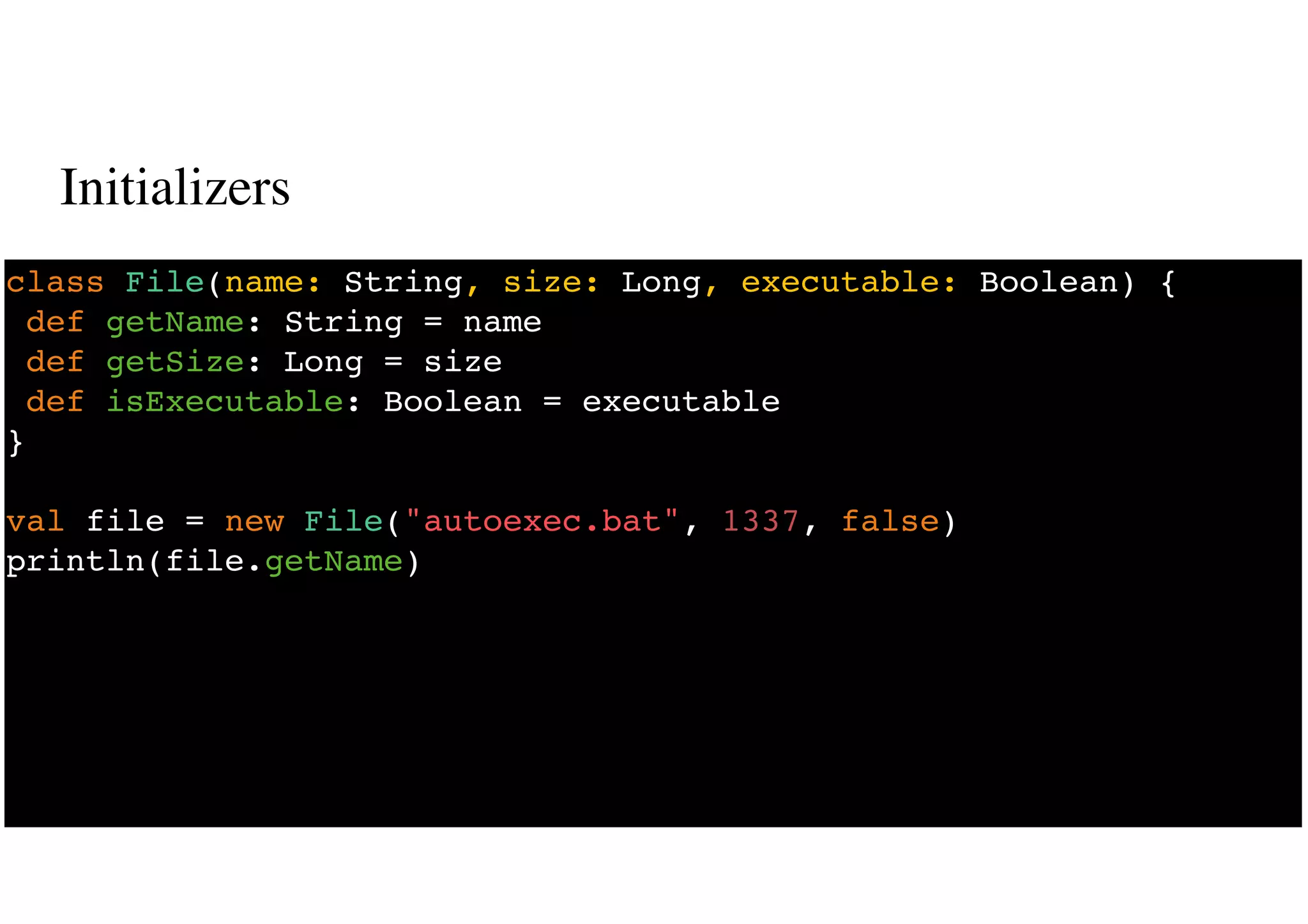 Initializers
22
class File(name: String, size: Long, executable: Boolean) {
def getName: String = name
def getSize: Long = size
def isExecutable: Boolean = executable
}
val file = new File("autoexec.bat", 1337, false)
println(file.getName)
 