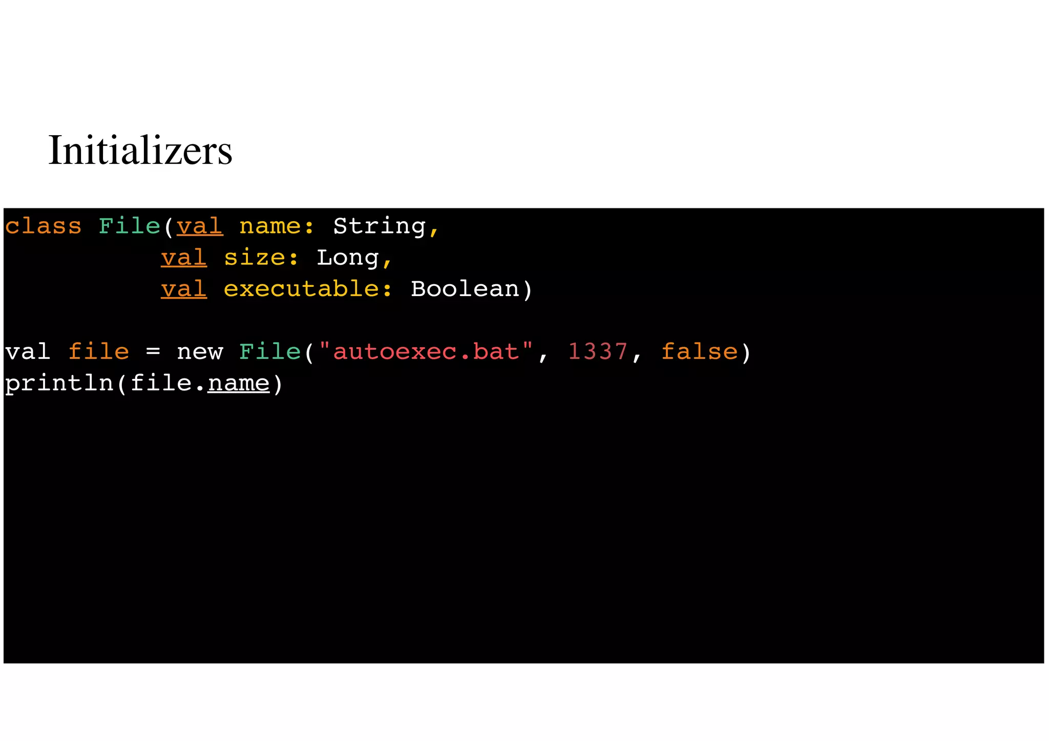 Initializers
23
class File(val name: String,
val size: Long,
val executable: Boolean)
val file = new File("autoexec.bat", 1337, false)
println(file.name)
 