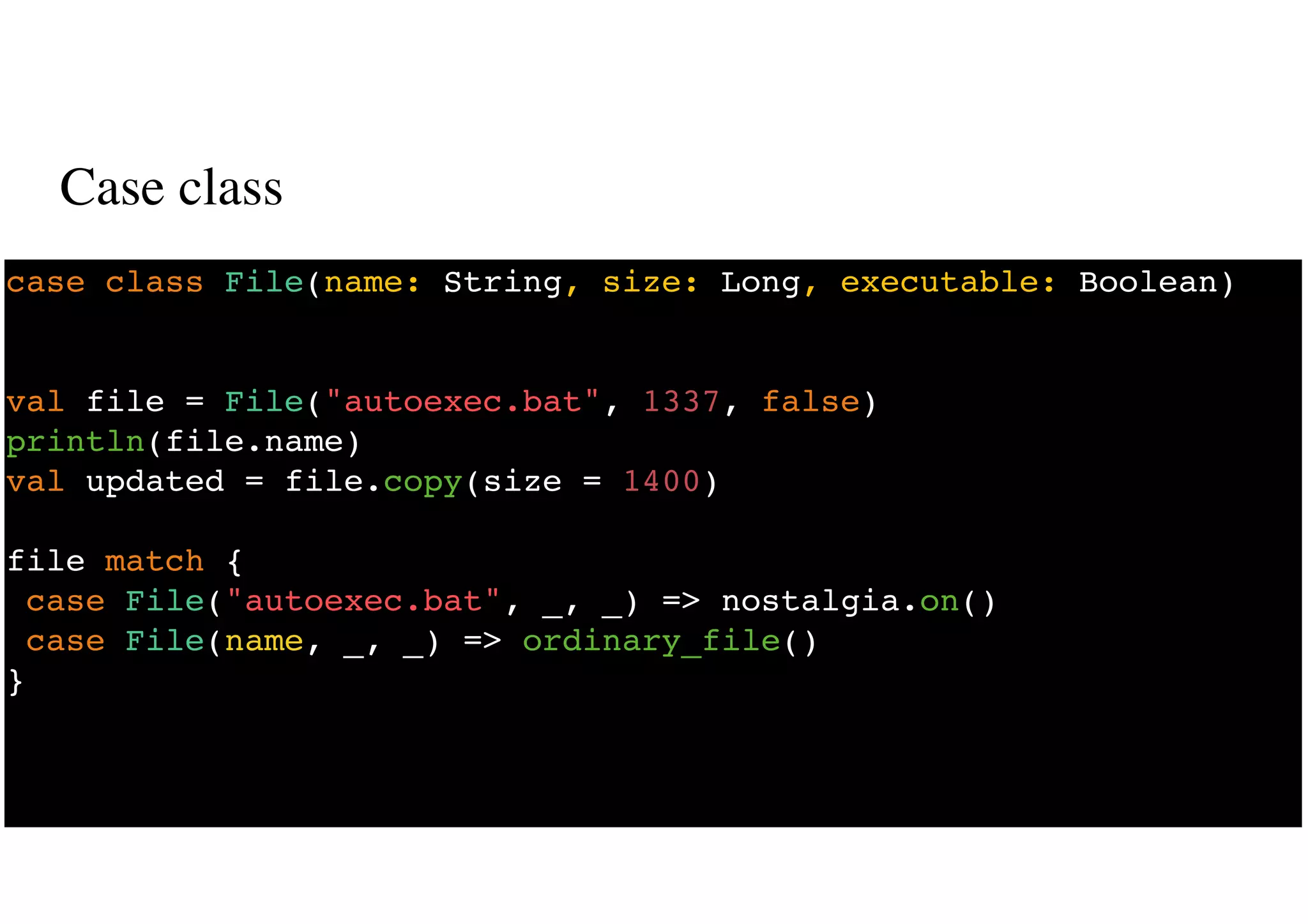 Case class
24
case class File(name: String, size: Long, executable: Boolean)
val file = File("autoexec.bat", 1337, false)
println(file.name)
val updated = file.copy(size = 1400)
file match {
case File("autoexec.bat", _, _) => nostalgia.on()
case File(name, _, _) => ordinary_file()
}
 