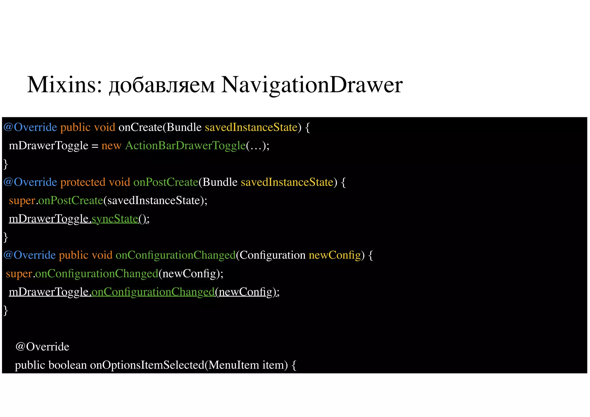 Mixins: добавляем NavigationDrawer
27
@Override public void onCreate(Bundle savedInstanceState) {
mDrawerToggle = new ActionBarDrawerToggle(…);
}
@Override protected void onPostCreate(Bundle savedInstanceState) {
super.onPostCreate(savedInstanceState);
mDrawerToggle.syncState();
}
@Override public void onConﬁgurationChanged(Conﬁguration newConﬁg) {
super.onConﬁgurationChanged(newConﬁg);
mDrawerToggle.onConﬁgurationChanged(newConﬁg);
}
@Override
public boolean onOptionsItemSelected(MenuItem item) {
 